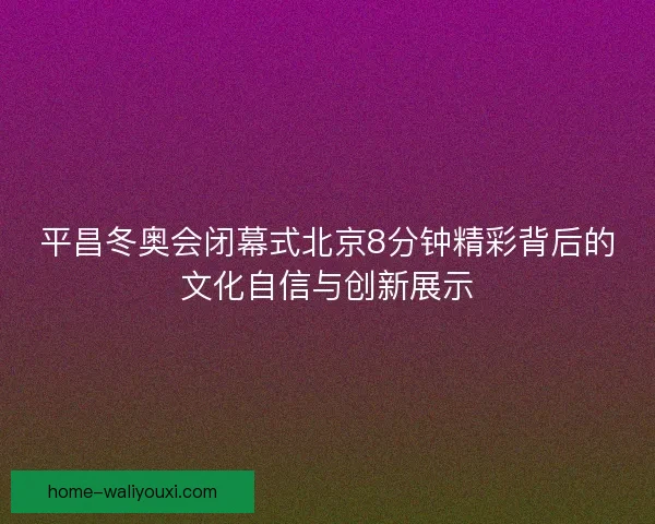 平昌冬奥会闭幕式北京8分钟精彩背后的文化自信与创新展示