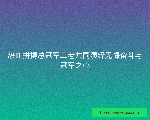 热血拼搏总冠军二老共同演绎无悔奋斗与冠军之心
