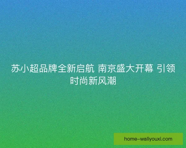 苏小超品牌全新启航 南京盛大开幕 引领时尚新风潮